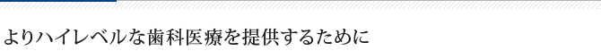 よりハイレベルな歯科医療を提供するために